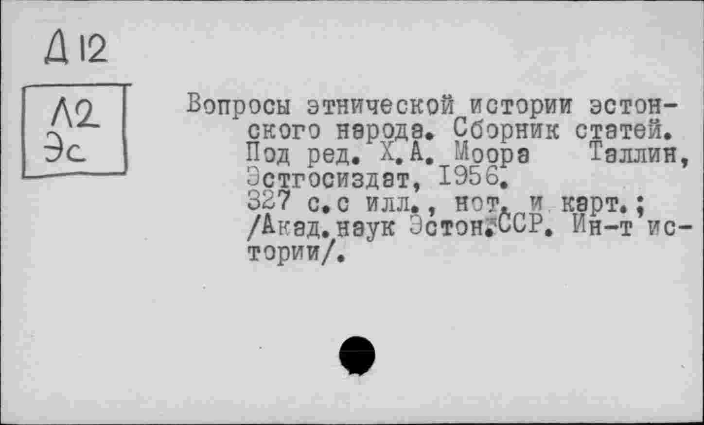 ﻿ДІ2
Л2.
Эа
Вопросы этнической истории эстонского народа. Сборник статей. Под ред. Х.А. Моора Таллин, Эстгосиздат, 1956.
327 с. с илл., нот. и карт. ; /Акад.наук Эстон^ССР, Ин-т истории/.